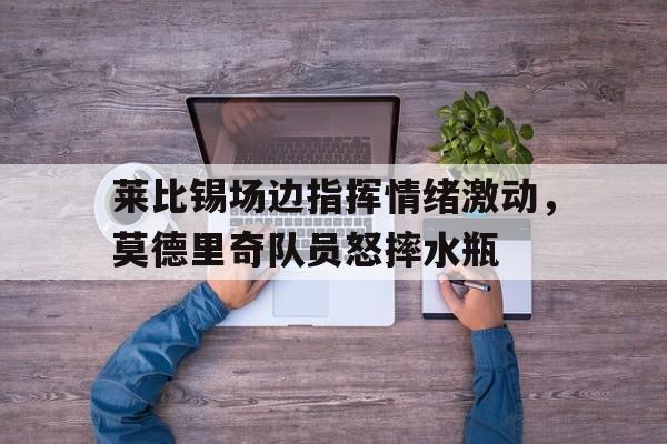 随机莱比锡场边指挥情绪激动,莫德里奇队员怒摔水瓶