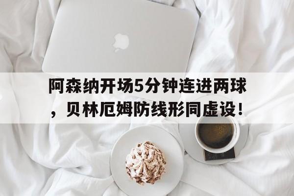 随机阿森纳开场5分钟连进两球,贝林厄姆防线形同虚设!