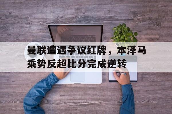 随机曼联遭遇争议红牌,本泽马乘势反超比分完成逆转